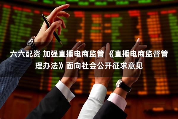 六六配资 加强直播电商监管 《直播电商监督管理办法》面向社会公开征求意见