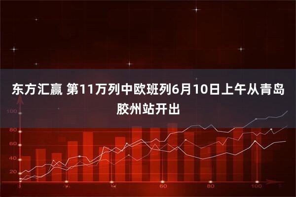 东方汇赢 第11万列中欧班列6月10日上午从青岛胶州站开出