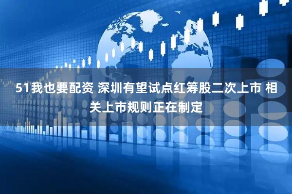 51我也要配资 深圳有望试点红筹股二次上市 相关上市规则正在制定