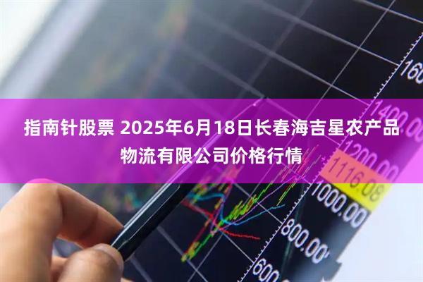 指南针股票 2025年6月18日长春海吉星农产品物流有限公司价格行情