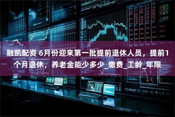 融凯配资 6月份迎来第一批提前退休人员，提前1个月退休，养老金能少多少_缴费_工龄_年限