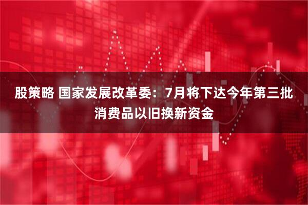 股策略 国家发展改革委：7月将下达今年第三批消费品以旧换新资金