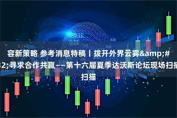 容新策略 参考消息特稿丨拨开外界云雾&#32;寻求合作共赢——第十六届夏季达沃斯论坛现场扫描