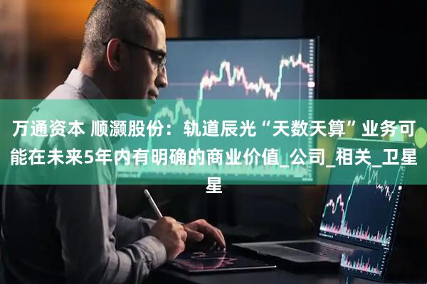 万通资本 顺灏股份：轨道辰光“天数天算”业务可能在未来5年内有明确的商业价值_公司_相关_卫星