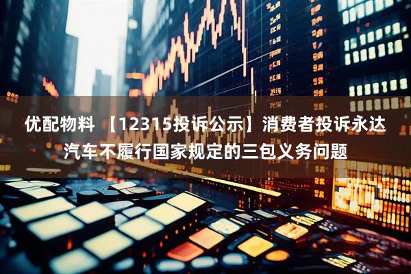 优配物料 【12315投诉公示】消费者投诉永达汽车不履行国家规定的三包义务问题