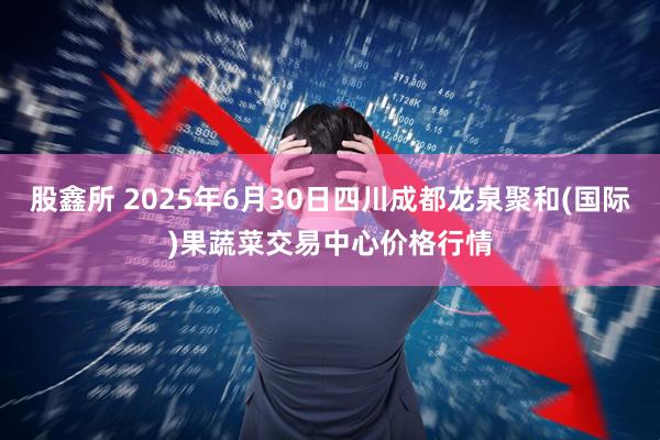股鑫所 2025年6月30日四川成都龙泉聚和(国际)果蔬菜交易中心价格行情