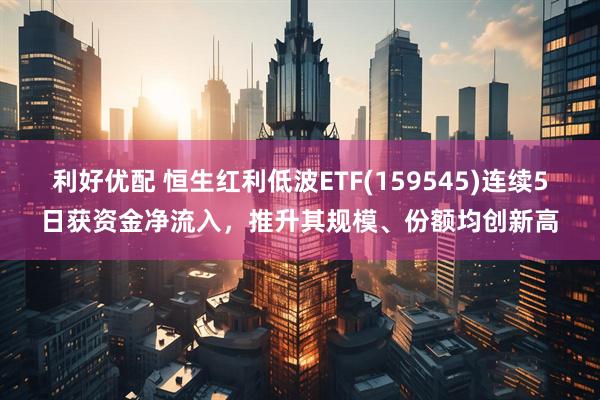 利好优配 恒生红利低波ETF(159545)连续5日获资金净流入，推升其规模、份额均创新高