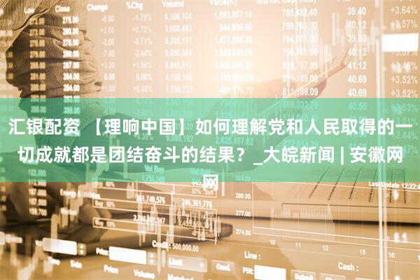 汇银配资 【理响中国】如何理解党和人民取得的一切成就都是团结奋斗的结果？_大皖新闻 | 安徽网