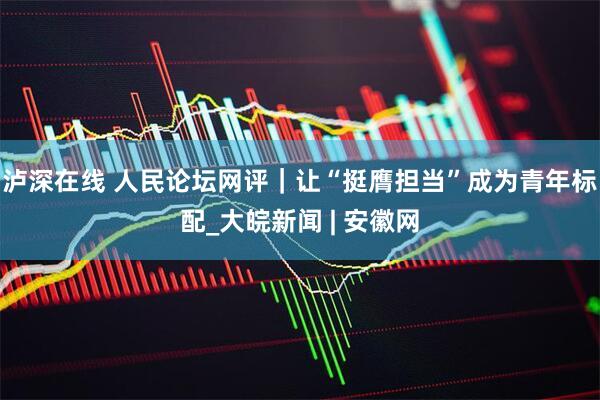 泸深在线 人民论坛网评｜让“挺膺担当”成为青年标配_大皖新闻 | 安徽网