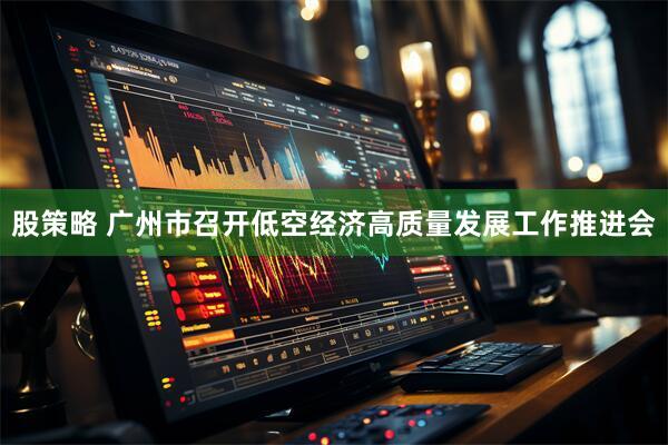 股策略 广州市召开低空经济高质量发展工作推进会