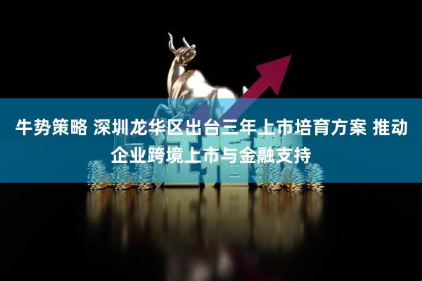 牛势策略 深圳龙华区出台三年上市培育方案 推动企业跨境上市与金融支持