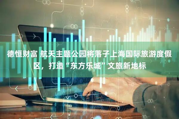 德恒财富 航天主题公园将落子上海国际旅游度假区，打造“东方乐城”文旅新地标