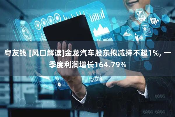 粤友钱 [风口解读]金龙汽车股东拟减持不超1%, 一季度利润增长164.79%