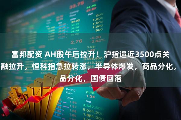 富邦配资 AH股午后拉升！沪指逼近3500点关口，大金融拉升，恒科指急拉转涨，半导体爆发，商品分化，国债回落