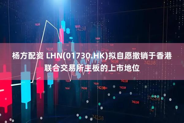 杨方配资 LHN(01730.HK)拟自愿撤销于香港联合交易所主板的上市地位