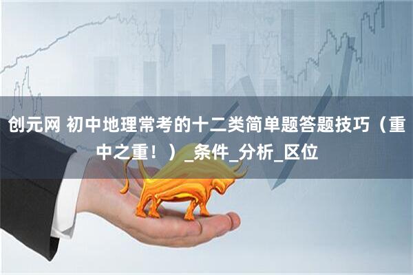 创元网 初中地理常考的十二类简单题答题技巧（重中之重！）_条件_分析_区位