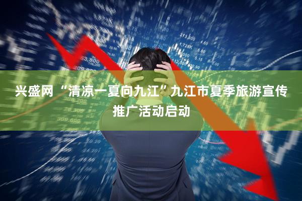 兴盛网 “清凉一夏向九江”九江市夏季旅游宣传推广活动启动