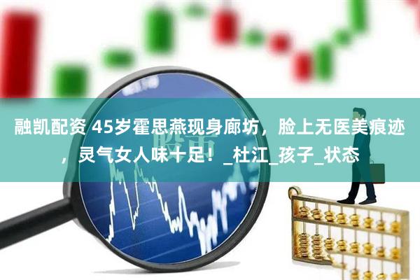 融凯配资 45岁霍思燕现身廊坊，脸上无医美痕迹，灵气女人味十足！_杜江_孩子_状态