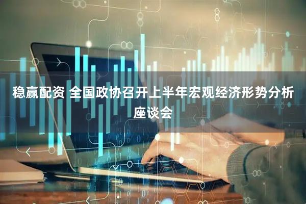 稳赢配资 全国政协召开上半年宏观经济形势分析座谈会