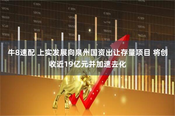 牛8速配 上实发展向泉州国资出让存量项目 将创收近19亿元并加速去化