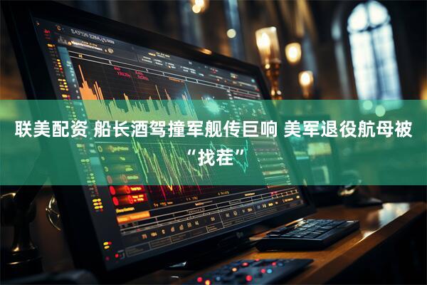 联美配资 船长酒驾撞军舰传巨响 美军退役航母被“找茬”