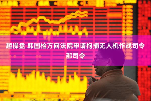 趣操盘 韩国检方向法院申请拘捕无人机作战司令部司令