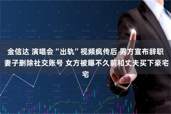 金信达 演唱会“出轨”视频疯传后 男方宣布辞职 妻子删除社交账号 女方被曝不久前和丈夫买下豪宅