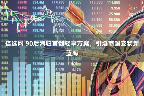 倍选网 90后海归首创轻享方案，引爆商超宠物新蓝海