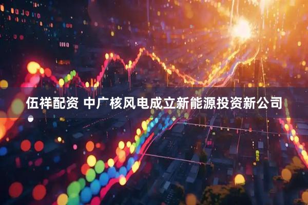 伍祥配资 中广核风电成立新能源投资新公司