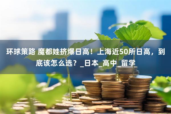环球策路 魔都娃挤爆日高！上海近50所日高，到底该怎么选？_日本_高中_留学