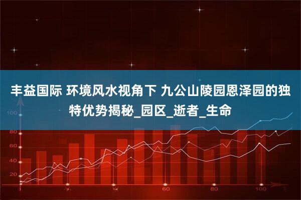 丰益国际 环境风水视角下 九公山陵园恩泽园的独特优势揭秘_园区_逝者_生命