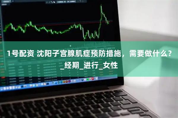 1号配资 沈阳子宫腺肌症预防措施，需要做什么？_经期_进行_女性