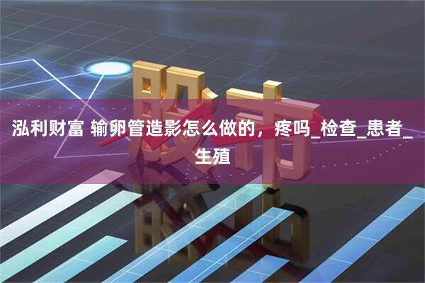 泓利财富 输卵管造影怎么做的，疼吗_检查_患者_生殖