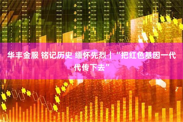 华丰金服 铭记历史 缅怀先烈｜“把红色基因一代代传下去”