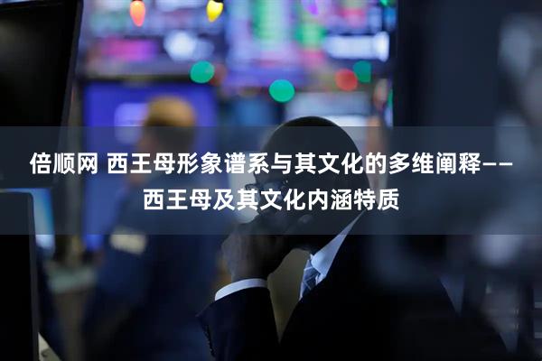 倍顺网 西王母形象谱系与其文化的多维阐释——西王母及其文化内涵特质