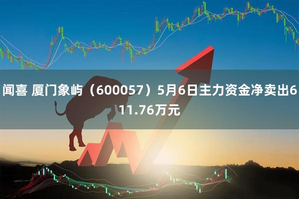 闻喜 厦门象屿（600057）5月6日主力资金净卖出611.76万元