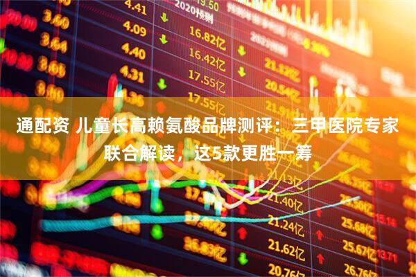 通配资 儿童长高赖氨酸品牌测评：三甲医院专家联合解读，这5款更胜一筹