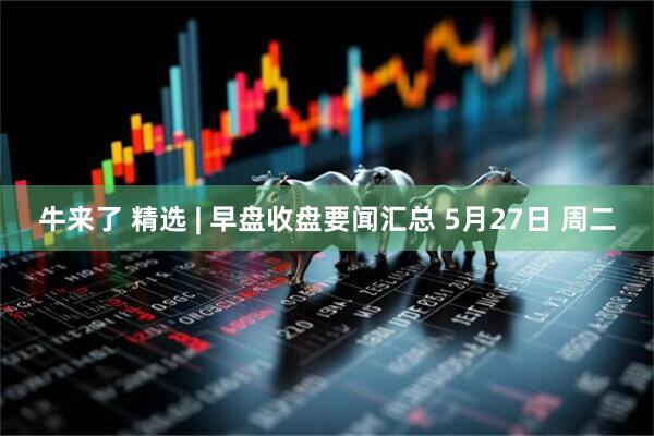牛来了 精选 | 早盘收盘要闻汇总 5月27日 周二