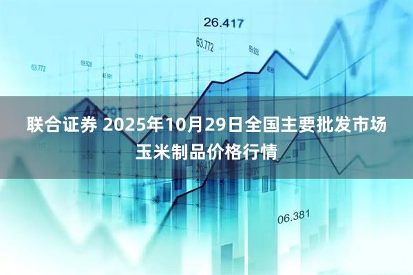 联合证券 2025年10月29日全国主要批发市场玉米制品价格行情