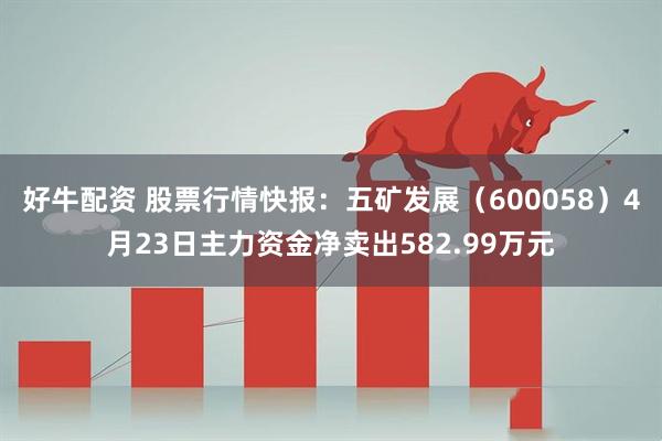 好牛配资 股票行情快报：五矿发展（600058）4月23日主力资金净卖出582.99万元