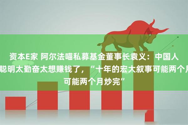 资本E家 阿尔法喵私募基金董事长袁义：中国人就是太聪明太勤奋太想赚钱了，“十年的宏大叙事可能两个月炒完”