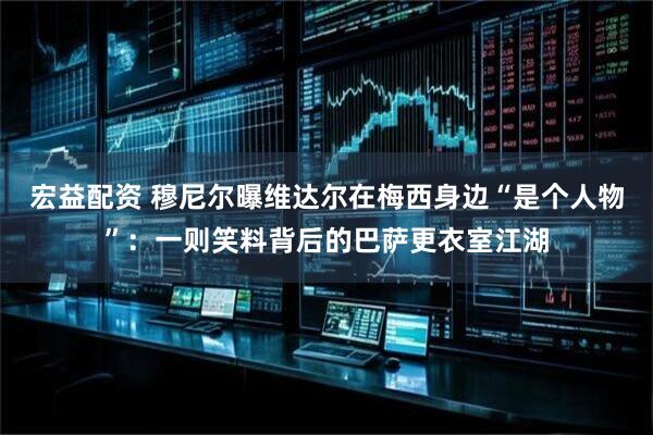 宏益配资 穆尼尔曝维达尔在梅西身边“是个人物”：一则笑料背后的巴萨更衣室江湖