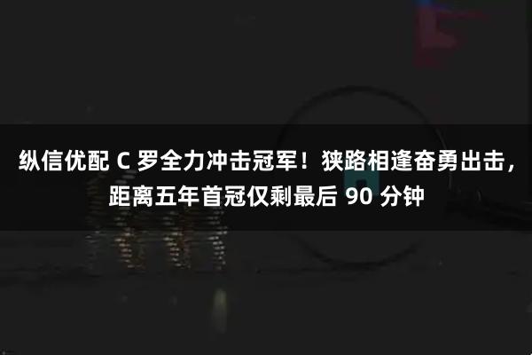 纵信优配 C 罗全力冲击冠军！狭路相逢奋勇出击，距离五年首冠仅剩最后 90 分钟