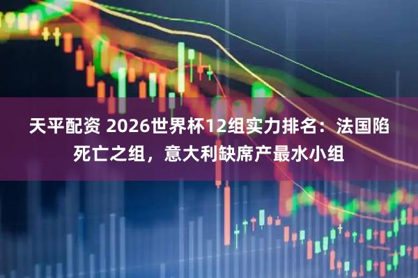 天平配资 2026世界杯12组实力排名：法国陷死亡之组，意大利缺席产最水小组